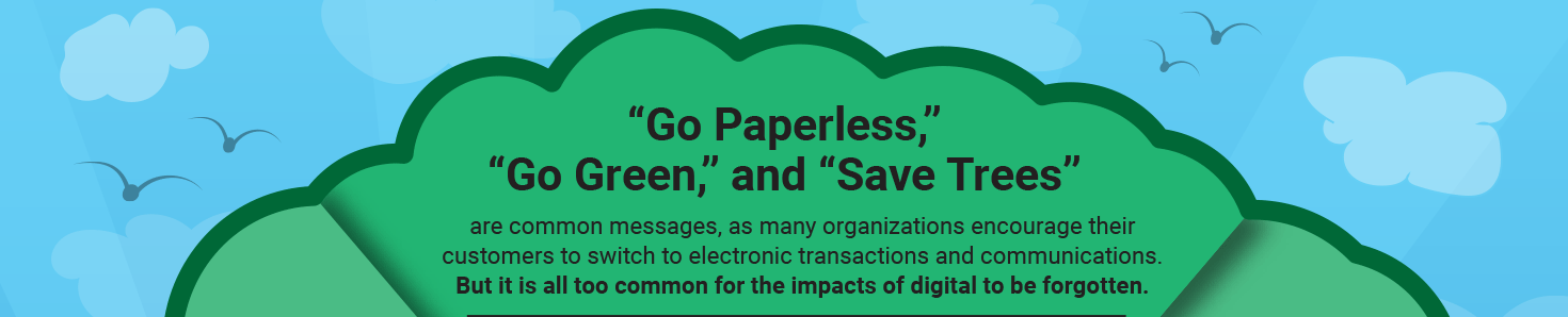 “Go Paperless,” “Go Green,” and “Save Trees” are common messages, as many organizations encourage their customers to switch to electronic transactions and communications. But it is all too common for the impacts of digital to be forgotten.