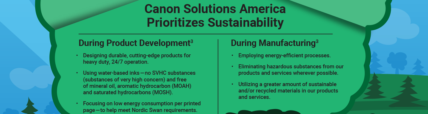 Canon Solutions America Prioritizes Sustainability. During Product Development - Designing durable, cutting-edge products for heavy duty, 24/7 operation. Using water-based inks — no SVHC substances (substances of very high concern) and free of mineral oil, aromatic hydrocarbon (MOAH) and saturated hydrocarbons (MOSH). Focusing on low energy consumption per printed page — to help meet Nordic Swan requirements.During Manufacturing - Employing energy-efficient processes. Eliminating hazardous substances from our products and services wherever possible. Utilizing a greater amount of sustainable and/or recycled materials in our products and services.
